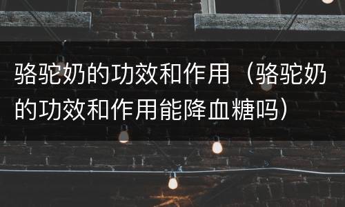 骆驼奶的功效和作用（骆驼奶的功效和作用能降血糖吗）