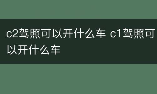 c2驾照可以开什么车 c1驾照可以开什么车