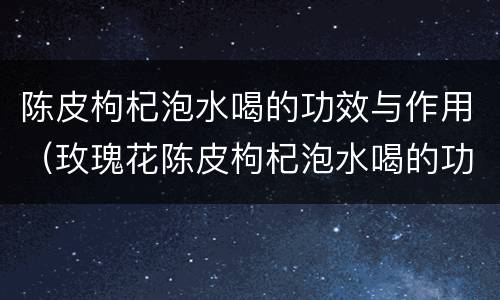 陈皮枸杞泡水喝的功效与作用（玫瑰花陈皮枸杞泡水喝的功效与作用）
