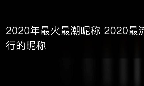 2020年最火最潮昵称 2020最流行的昵称