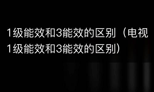 1级能效和3能效的区别（电视1级能效和3能效的区别）