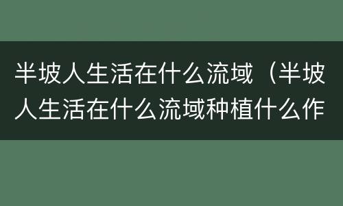 半坡人生活在什么流域（半坡人生活在什么流域种植什么作物）