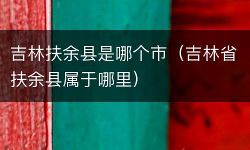 吉林扶余县是哪个市（吉林省扶余县属于哪里）