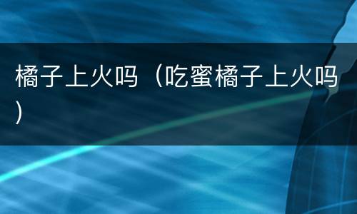 橘子上火吗（吃蜜橘子上火吗）