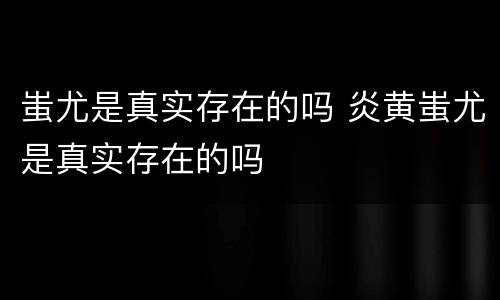 蚩尤是真实存在的吗 炎黄蚩尤是真实存在的吗