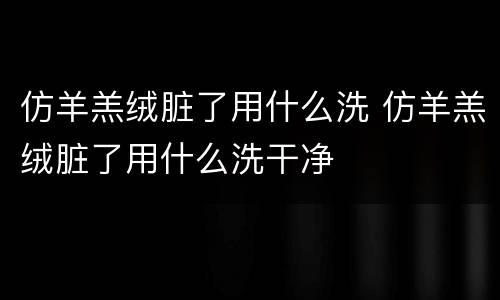 仿羊羔绒脏了用什么洗 仿羊羔绒脏了用什么洗干净