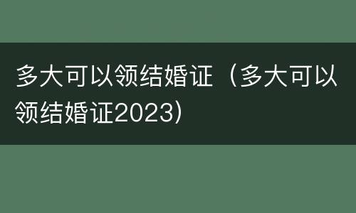 多大可以领结婚证（多大可以领结婚证2023）