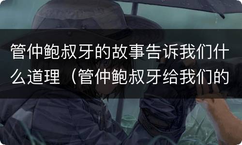 管仲鲍叔牙的故事告诉我们什么道理（管仲鲍叔牙给我们的启示）