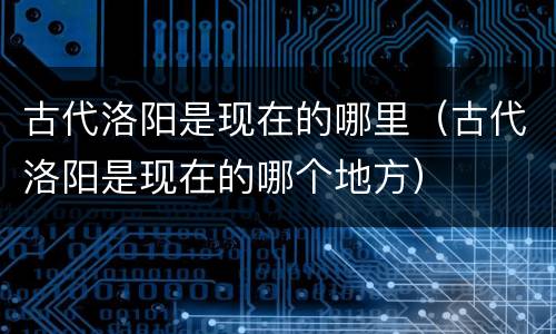 古代洛阳是现在的哪里（古代洛阳是现在的哪个地方）