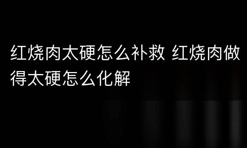 红烧肉太硬怎么补救 红烧肉做得太硬怎么化解