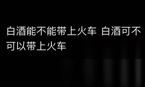 白酒能不能带上火车 白酒可不可以带上火车