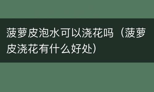 菠萝皮泡水可以浇花吗（菠萝皮浇花有什么好处）