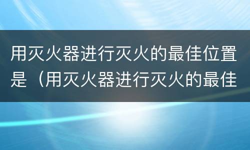 用灭火器进行灭火的最佳位置是(用灭火器进行灭火的最佳位置是根部吗)