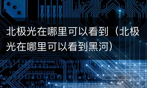 北极光在哪里可以看到（北极光在哪里可以看到黑河）