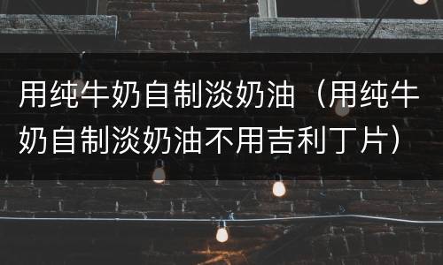 用纯牛奶自制淡奶油（用纯牛奶自制淡奶油不用吉利丁片）