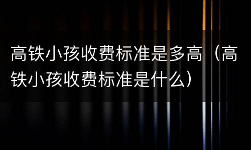 高铁小孩收费标准是多高（高铁小孩收费标准是什么）