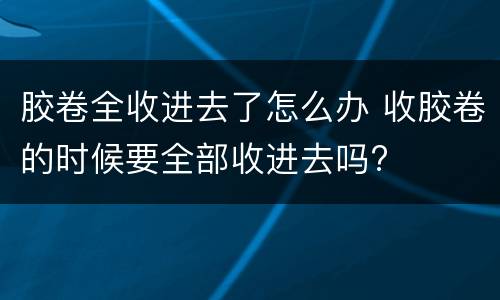 胶卷全收进去了怎么办 收胶卷的时候要全部收进去吗?