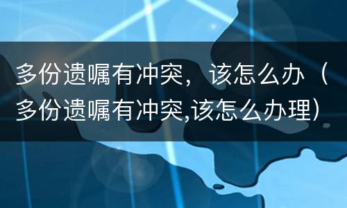 多份遗嘱有冲突，该怎么办（多份遗嘱有冲突,该怎么办理）