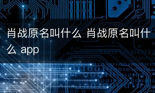 肖战原名叫什么 肖战原名叫什么 app
