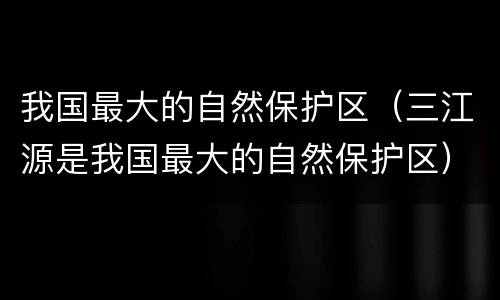 我国最大的自然保护区（三江源是我国最大的自然保护区）