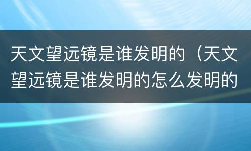 天文望远镜是谁发明的（天文望远镜是谁发明的怎么发明的）