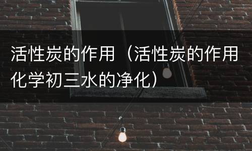 活性炭的作用（活性炭的作用化学初三水的净化）