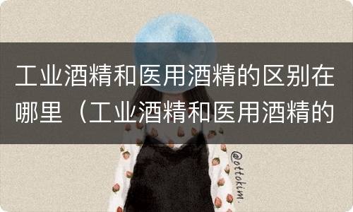 工业酒精和医用酒精的区别在哪里（工业酒精和医用酒精的区别在哪里呢）