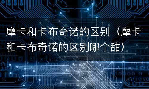 摩卡和卡布奇诺的区别（摩卡和卡布奇诺的区别哪个甜）