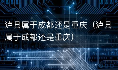 泸县属于成都还是重庆（泸县属于成都还是重庆）