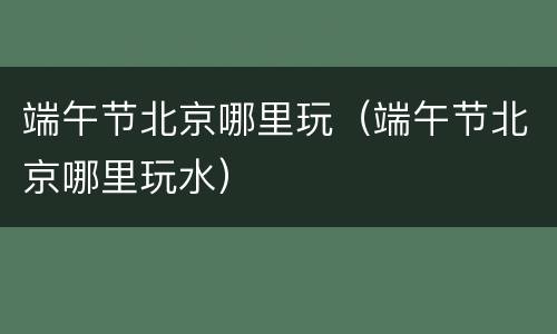 端午节北京哪里玩（端午节北京哪里玩水）