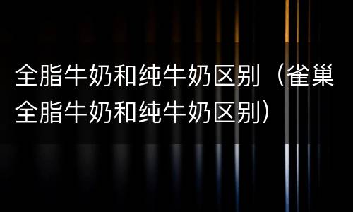 全脂牛奶和纯牛奶区别（雀巢全脂牛奶和纯牛奶区别）
