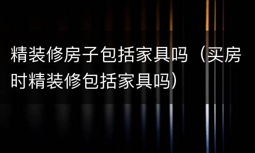 精装修房子包括家具吗（买房时精装修包括家具吗）