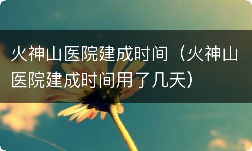 火神山医院建成时间（火神山医院建成时间用了几天）