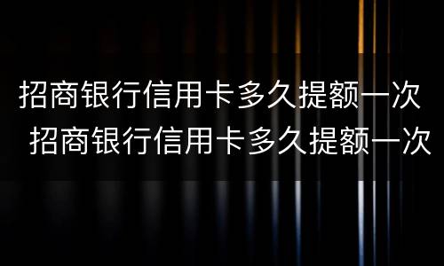招商银行信用卡多久提额一次 招商银行信用卡多久提额一次最好