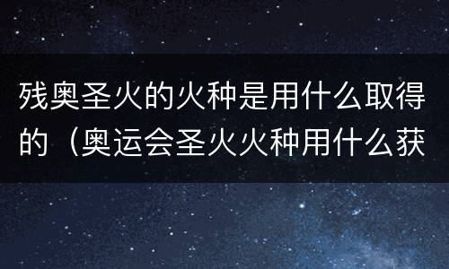 残奥圣火的火种是用什么取得的（奥运会圣火火种用什么获得的）