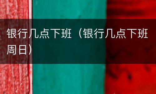银行几点下班（银行几点下班周日）