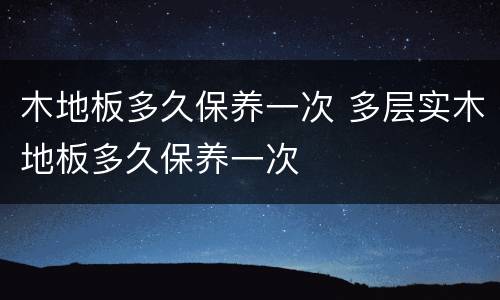 木地板多久保养一次 多层实木地板多久保养一次