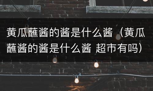 黄瓜蘸酱的酱是什么酱（黄瓜蘸酱的酱是什么酱 超市有吗）