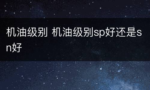 机油级别 机油级别sp好还是sn好