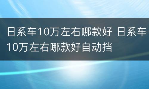 日系车10万左右哪款好 日系车10万左右哪款好自动挡