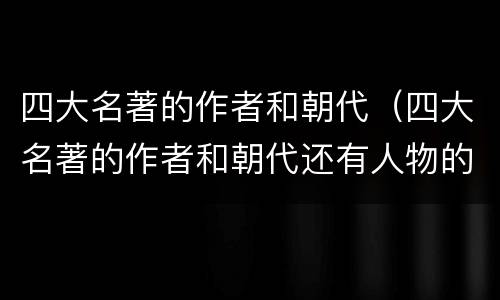 四大名著的作者和朝代（四大名著的作者和朝代还有人物的特点）