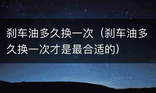 刹车油多久换一次（刹车油多久换一次才是最合适的）