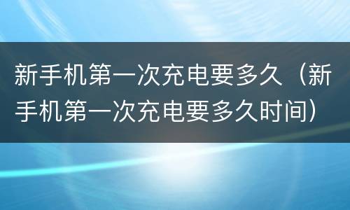 新手机第一次充电要多久（新手机第一次充电要多久时间）
