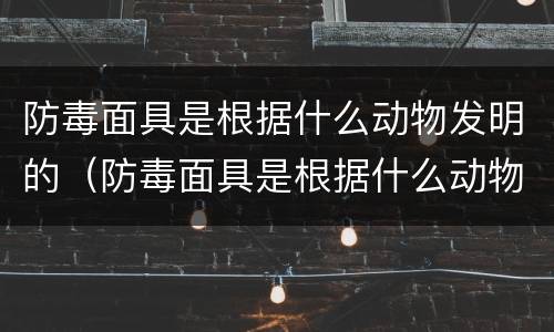防毒面具是根据什么动物发明的（防毒面具是根据什么动物发明的,为什么）