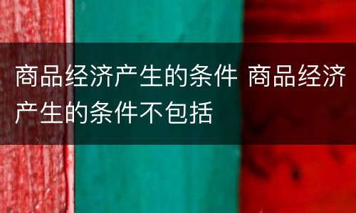 商品经济产生的条件 商品经济产生的条件不包括