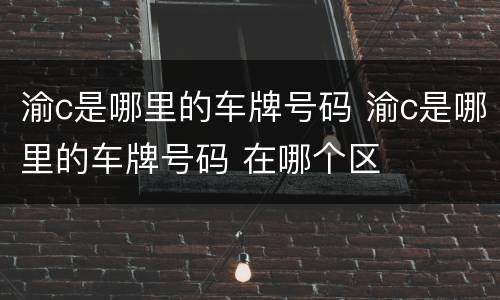 渝c是哪里的车牌号码 渝c是哪里的车牌号码 在哪个区