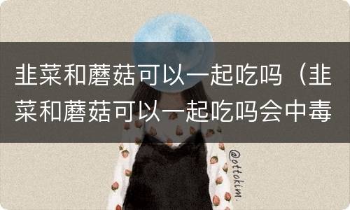 韭菜和蘑菇可以一起吃吗(韭菜和蘑菇可以一起吃吗会中毒吗)