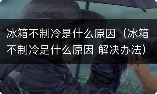 冰箱不制冷是什么原因（冰箱不制冷是什么原因 解决办法）