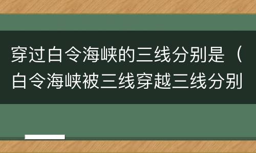 穿过白令海峡的三线分别是（白令海峡被三线穿越三线分别为）