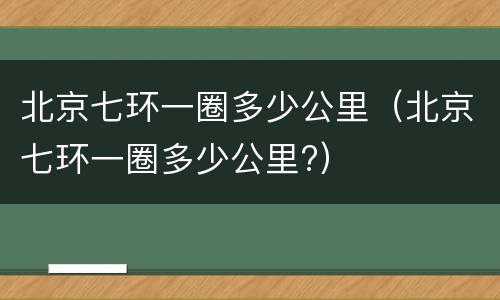 北京七环一圈多少公里（北京七环一圈多少公里?）